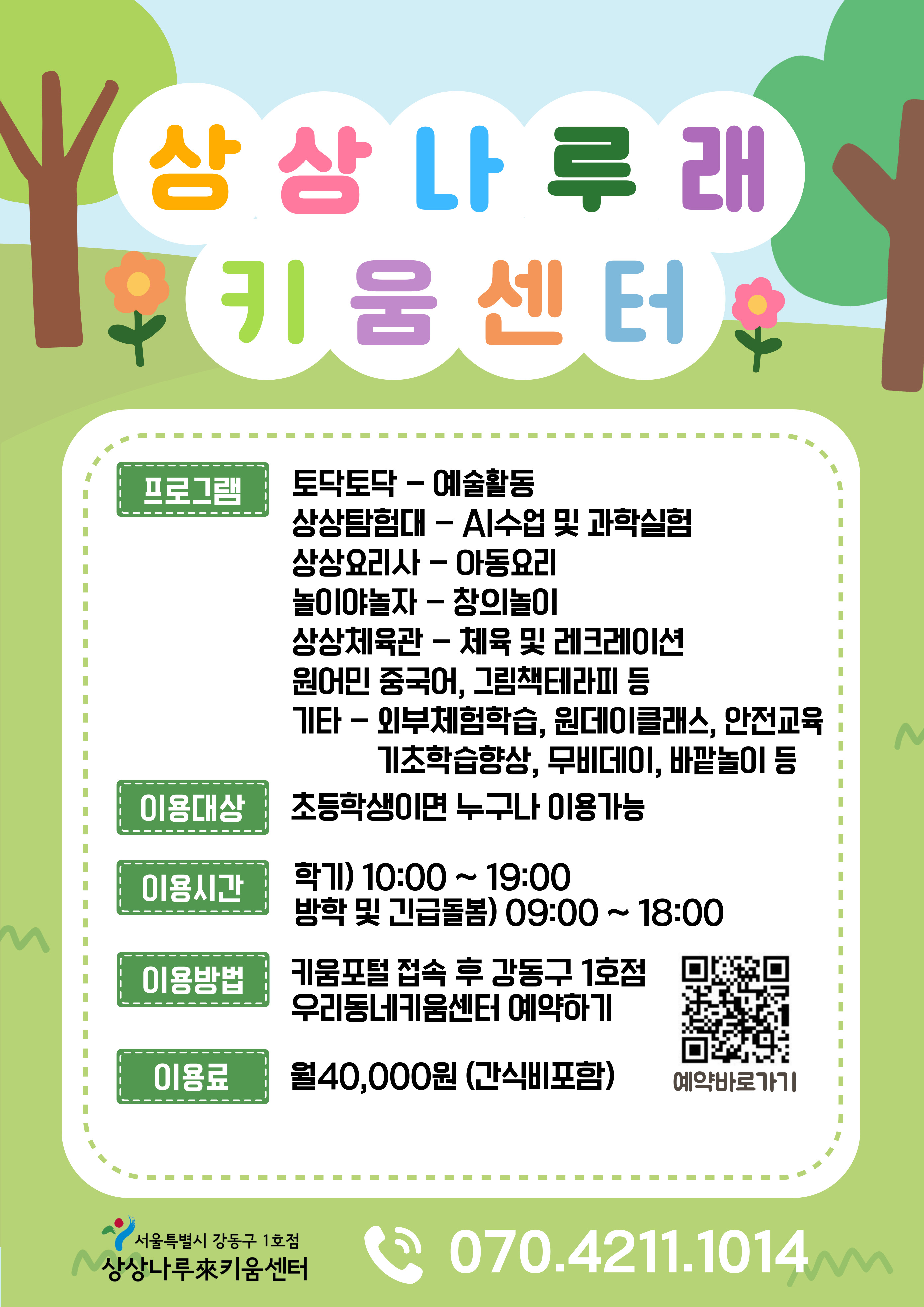 상상나루래키움센터 프로그램 토닥토닥 예술활동 상상탐험대 AI수업 및 과학실험 상상요리사 아동요리 놀이야놀자 창의놀이 상상체육관 체육 및 레크레이션 원어민중국어 그림책테라피 등 기타 외부체험학슴 원데이클래스 안전교육 기초학습향상 무비데이 바깥놀이 등 이용대상 초등학생이면 누구나 이용가능 이용시간 학기 10시에서 19시 방학 및 긴급돌봄 9시에서 18시 이용방법 키움포털 접속 후 강동구 1호점 우리동네키움센터 예약하기 이용료 월 40000원 간식비포함 예약바로가기 서울특별시 강동구 1호점 상상나루래키움센터 07042111014